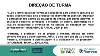 DIREÇÃO DE TURMA
“[...] é o termo usado por diversos educadores para definir o conjunto de
ações desenvolvidas pelo professor no momento de planejar, organizar
e apresentar aos alunos as situações de ensino. Em outras palavras, o
educador seleciona conteúdos e métodos de ensino, sistematiza-os e
leva os educandos a vivenciá-los no sentido de construir um novo
conhecimento.” (MALHEIROS; RAMAL, 2000, p. 69).
“Portanto, o professor, ao se propor a ensinar, precisa ter como
objetivo-fim que o aluno aprenda. Afinal, é para isso que ele vai à escola.
Portanto, direcionar a aprendizagem é a atividade-fim do professor.”
(MALHEIROS; RAMAL, 2000, p. 69).
 