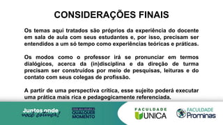 Os temas aqui tratados são próprios da experiência do docente
em sala de aula com seus estudantes e, por isso, precisam ser
entendidos a um só tempo como experiências teóricas e práticas.
Os modos como o professor irá se pronunciar em termos
dialógicos, acerca da (in)disciplina e da direção de turma
precisam ser construídos por meio de pesquisas, leituras e do
contato com seus colegas de profissão.
A partir de uma perspectiva crítica, esse sujeito poderá executar
uma prática mais rica e pedagogicamente referenciada.
CONSIDERAÇÕES FINAIS
 