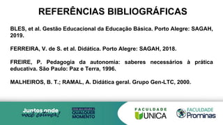 REFERÊNCIAS BIBLIOGRÁFICAS
BLES, et al. Gestão Educacional da Educação Básica. Porto Alegre: SAGAH,
2019.
FERREIRA, V. de S. et al. Didática. Porto Alegre: SAGAH, 2018.
FREIRE, P. Pedagogia da autonomia: saberes necessários à prática
educativa. São Paulo: Paz e Terra, 1996.
MALHEIROS, B. T.; RAMAL, A. Didática geral. Grupo Gen-LTC, 2000.
 