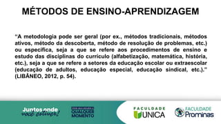 MÉTODOS DE ENSINO-APRENDIZAGEM
“A metodologia pode ser geral (por ex., métodos tradicionais, métodos
ativos, método da descoberta, método de resolução de problemas, etc.)
ou específica, seja a que se refere aos procedimentos de ensino e
estudo das disciplinas do currículo (alfabetização, matemática, história,
etc.), seja a que se refere a setores da educação escolar ou extraescolar
(educação de adultos, educação especial, educação sindical, etc.).”
(LIBÂNEO, 2012, p. 54).
 