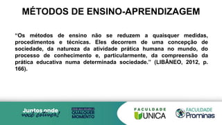 MÉTODOS DE ENSINO-APRENDIZAGEM
“Os métodos de ensino não se reduzem a quaisquer medidas,
procedimentos e técnicas. Eles decorrem de uma concepção de
sociedade, da natureza da atividade prática humana no mundo, do
processo de conhecimento e, particularmente, da compreensão da
prática educativa numa determinada sociedade.” (LIBÂNEO, 2012, p.
166).
 