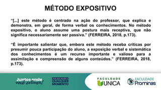 MÉTODO EXPOSITIVO
“[...] este método é centrado na ação do professor, que explica e
demonstra, em geral, de forma verbal os conhecimentos. No método
expositivo, o aluno assume uma postura mais receptiva, que não
significa necessariamente ser passiva.” (FERREIRA, 2018, p.173).
“É importante salientar que, embora este método receba críticas por
presumir pouca participação do aluno, a exposição verbal e sistemática
dos conhecimentos é um recurso importante e valioso para a
assimilação e compreensão de alguns conteúdos.” (FERREIRA, 2018,
p.173).
 