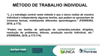 MÉTODO DE TRABALHO INDIVIDUAL
“[...] a estratégia central neste método é que o aluno realize de maneira
individual e independente algumas tarefas, que podem se apresentam de
inúmeras formas, mobilizando diferentes aprendizagens.” (FERREIRA,
2018, p.173).
“Podem ser tarefas de aplicação de conteúdos,estudos dirigidos,
resolução de problemas, leituras, produção escrita individual, etc.”
(FERREIRA, 2018, p.173-174).
 