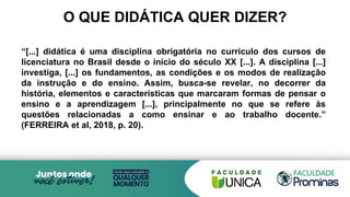 O QUE DIDÁTICA QUER DIZER?
“[...] didática é uma disciplina obrigatória no currículo dos cursos de
licenciatura no Brasil desde o início do século XX [...]. A disciplina [...]
investiga, [...] os fundamentos, as condições e os modos de realização
da instrução e do ensino. Assim, busca-se revelar, no decorrer da
história, elementos e características que marcaram formas de pensar o
ensino e a aprendizagem [...], principalmente no que se refere às
questões relacionadas a como ensinar e ao trabalho docente.”
(FERREIRA et al, 2018, p. 20).
 