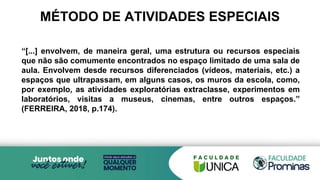 MÉTODO DE ATIVIDADES ESPECIAIS
“[...] envolvem, de maneira geral, uma estrutura ou recursos especiais
que não são comumente encontrados no espaço limitado de uma sala de
aula. Envolvem desde recursos diferenciados (vídeos, materiais, etc.) a
espaços que ultrapassam, em alguns casos, os muros da escola, como,
por exemplo, as atividades exploratórias extraclasse, experimentos em
laboratórios, visitas a museus, cinemas, entre outros espaços.”
(FERREIRA, 2018, p.174).
 