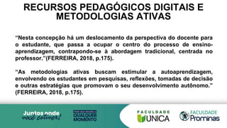 RECURSOS PEDAGÓGICOS DIGITAIS E
METODOLOGIAS ATIVAS
“Nesta concepção há um deslocamento da perspectiva do docente para
o estudante, que passa a ocupar o centro do processo de ensino-
aprendizagem, contrapondo-se à abordagem tradicional, centrada no
professor.”(FERREIRA, 2018, p.175).
“As metodologias ativas buscam estimular a autoaprendizagem,
envolvendo os estudantes em pesquisas, reflexões, tomadas de decisão
e outras estratégias que promovam o seu desenvolvimento autônomo.”
(FERREIRA, 2018, p.175).
 