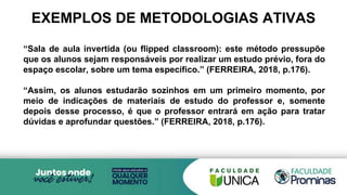 EXEMPLOS DE METODOLOGIAS ATIVAS
“Sala de aula invertida (ou flipped classroom): este método pressupõe
que os alunos sejam responsáveis por realizar um estudo prévio, fora do
espaço escolar, sobre um tema específico.” (FERREIRA, 2018, p.176).
“Assim, os alunos estudarão sozinhos em um primeiro momento, por
meio de indicações de materiais de estudo do professor e, somente
depois desse processo, é que o professor entrará em ação para tratar
dúvidas e aprofundar questões.” (FERREIRA, 2018, p.176).
 