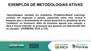 EXEMPLOS DE METODOLOGIAS ATIVAS
“Aprendizagem baseada em problemas (Problems-Based Learning):
consiste em organizar o estudo, possuindo como eixo central a
pesquisa para o levantamento de causas possíveis ou geradoras de um
“problema” ou fenômeno. Além de encontrar apenas uma solução, a
ideia é buscar entender os processos que geraram um determinado fato
ou situação.” (FERREIRA, 2018, p.176).
 