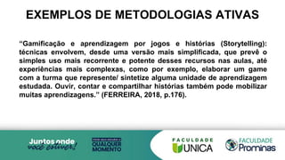 EXEMPLOS DE METODOLOGIAS ATIVAS
“Gamificação e aprendizagem por jogos e histórias (Storytelling):
técnicas envolvem, desde uma versão mais simplificada, que prevê o
simples uso mais recorrente e potente desses recursos nas aulas, até
experiências mais complexas, como por exemplo, elaborar um game
com a turma que represente/ sintetize alguma unidade de aprendizagem
estudada. Ouvir, contar e compartilhar histórias também pode mobilizar
muitas aprendizagens.” (FERREIRA, 2018, p.176).
 