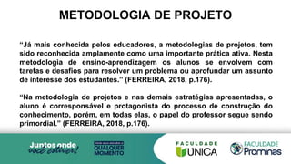 METODOLOGIA DE PROJETO
“Já mais conhecida pelos educadores, a metodologias de projetos, tem
sido reconhecida amplamente como uma importante prática ativa. Nesta
metodologia de ensino-aprendizagem os alunos se envolvem com
tarefas e desafios para resolver um problema ou aprofundar um assunto
de interesse dos estudantes.” (FERREIRA, 2018, p.176).
“Na metodologia de projetos e nas demais estratégias apresentadas, o
aluno é corresponsável e protagonista do processo de construção do
conhecimento, porém, em todas elas, o papel do professor segue sendo
primordial.” (FERREIRA, 2018, p.176).
 