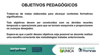 OBJETIVOS PEDAGÓGICOS
Tratam-se de metas elaboradas para alcançar contextos formativos
significativos.
Tais objetivos devem ser construídos com os devidos recortes
temporais e operacionais para que se tornem exequíveis e proporcionem
os avanços desejados.
Espera-se que a partir desses objetivos seja possível ao docente realizar
uma escolha consciente das metodologias tratadas anteriormente.
 