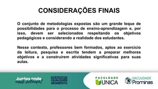 O conjunto de metodologias expostas são um grande leque de
possibilidades para o processo de ensino-aprendizagem e, por
isso, devem ser selecionados respeitando os objetivos
pedagógicos e considerando a realidade dos estudantes.
Nesse contexto, professores bem formados, aptos ao exercício
da leitura, pesquisa e escrita tendem a preparar melhores
objetivos e a construírem atividades significativas para suas
aulas.
CONSIDERAÇÕES FINAIS
 