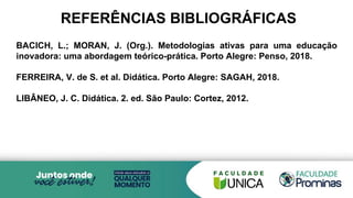 REFERÊNCIAS BIBLIOGRÁFICAS
BACICH, L.; MORAN, J. (Org.). Metodologias ativas para uma educação
inovadora: uma abordagem teórico-prática. Porto Alegre: Penso, 2018.
FERREIRA, V. de S. et al. Didática. Porto Alegre: SAGAH, 2018.
LIBÂNEO, J. C. Didática. 2. ed. São Paulo: Cortez, 2012.
 