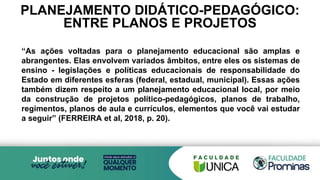 PLANEJAMENTO DIDÁTICO-PEDAGÓGICO:
ENTRE PLANOS E PROJETOS
“As ações voltadas para o planejamento educacional são amplas e
abrangentes. Elas envolvem variados âmbitos, entre eles os sistemas de
ensino - legislações e políticas educacionais de responsabilidade do
Estado em diferentes esferas (federal, estadual, municipal). Essas ações
também dizem respeito a um planejamento educacional local, por meio
da construção de projetos político-pedagógicos, planos de trabalho,
regimentos, planos de aula e currículos, elementos que você vai estudar
a seguir” (FERREIRA et al, 2018, p. 20).
 