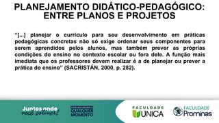 PLANEJAMENTO DIDÁTICO-PEDAGÓGICO:
ENTRE PLANOS E PROJETOS
“[...] planejar o currículo para seu desenvolvimento em práticas
pedagógicas concretas não só exige ordenar seus componentes para
serem aprendidos pelos alunos, mas também prever as próprias
condições do ensino no contexto escolar ou fora dele. A função mais
imediata que os professores devem realizar é a de planejar ou prever a
prática do ensino” (SACRISTÁN, 2000, p. 282).
 