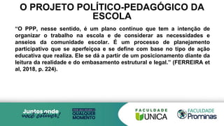 O PROJETO POLÍTICO-PEDAGÓGICO DA
ESCOLA
“O PPP, nesse sentido, é um plano contínuo que tem a intenção de
organizar o trabalho na escola e de considerar as necessidades e
anseios da comunidade escolar. É um processo de planejamento
participativo que se aperfeiçoa e se define com base no tipo de ação
educativa que realiza. Ele se dá a partir de um posicionamento diante da
leitura da realidade e do embasamento estrutural e legal.” (FERREIRA et
al, 2018, p. 224).
 