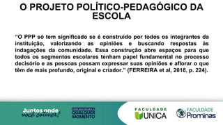 O PROJETO POLÍTICO-PEDAGÓGICO DA
ESCOLA
“O PPP só tem significado se é construído por todos os integrantes da
instituição, valorizando as opiniões e buscando respostas às
indagações da comunidade. Essa construção abre espaços para que
todos os segmentos escolares tenham papel fundamental no processo
decisório e as pessoas possam expressar suas opiniões e aflorar o que
têm de mais profundo, original e criador.” (FERREIRA et al, 2018, p. 224).
 