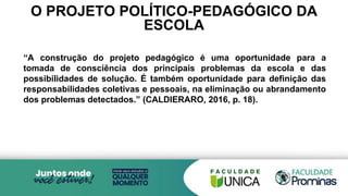 O PROJETO POLÍTICO-PEDAGÓGICO DA
ESCOLA
“A construção do projeto pedagógico é uma oportunidade para a
tomada de consciência dos principais problemas da escola e das
possibilidades de solução. É também oportunidade para definição das
responsabilidades coletivas e pessoais, na eliminação ou abrandamento
dos problemas detectados.” (CALDIERARO, 2016, p. 18).
 