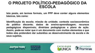 O PROJETO POLÍTICO-PEDAGÓGICO DA
ESCOLA
Isto posto, em termos formais, um PPP deve conter alguns elementos
básicos, tais como:
Identificação da escola; missão da unidade; contexto socioeconômico
do público discente; dados de ensino-aprendizagem; recursos
pedagógicos disponíveis; diretrizes pedagógicas e plano de ação.
Assim, pode-se notar que é um documento com muitos elementos e que
todos eles pretendem dar subsídios ao desenvolvimento da escola e de
seus sujeitos.
 