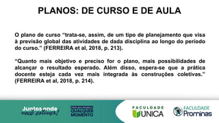 PLANOS: DE CURSO E DE AULA
O plano de curso “trata-se, assim, de um tipo de planejamento que visa
à previsão global das atividades de dada disciplina ao longo do período
do curso.” (FERREIRA et al, 2018, p. 213).
“Quanto mais objetivo e preciso for o plano, mais possibilidades de
alcançar o resultado esperado. Além disso, espera-se que a prática
docente esteja cada vez mais integrada às construções coletivas.”
(FERREIRA et al, 2018, p. 214).
 