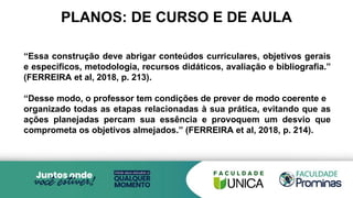 PLANOS: DE CURSO E DE AULA
“Essa construção deve abrigar conteúdos curriculares, objetivos gerais
e específicos, metodologia, recursos didáticos, avaliação e bibliografia.”
(FERREIRA et al, 2018, p. 213).
“Desse modo, o professor tem condições de prever de modo coerente e
organizado todas as etapas relacionadas à sua prática, evitando que as
ações planejadas percam sua essência e provoquem um desvio que
comprometa os objetivos almejados.” (FERREIRA et al, 2018, p. 214).
 