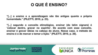 O QUE É ENSINO?
“[...] o ensino e a aprendizagem são tão antigos quanto a própria
humanidade.” (PILETTI, 2010, p. 23).
“[...] segundo o conceito etimológico, ensinar (do latim signare) é
‘colocar dentro, gravar no espírito’. De acordo com esse conceito,
ensinar é gravar ideias na cabeça do aluno. Nesse caso, o método de
ensino é o de marcar e tomar a lição.” (PILETTI, 2010, p. 26).
 