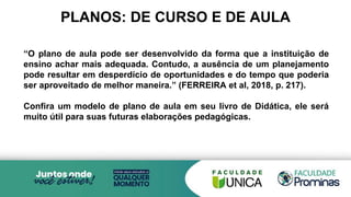 PLANOS: DE CURSO E DE AULA
“O plano de aula pode ser desenvolvido da forma que a instituição de
ensino achar mais adequada. Contudo, a ausência de um planejamento
pode resultar em desperdício de oportunidades e do tempo que poderia
ser aproveitado de melhor maneira.” (FERREIRA et al, 2018, p. 217).
Confira um modelo de plano de aula em seu livro de Didática, ele será
muito útil para suas futuras elaborações pedagógicas.
 