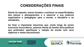 Diante do exposto, somos levados a conhecer as especificidades
dos planos e planejamentos e a observar a sua potência
organizativa e pedagógica para a escola, a disciplina e os
estudantes.
Ao final, é importante situarmos que, muito longe de serem
exercícios burocráticos, estamos diante de tarefas ético-políticas
que pretendem aperfeiçoar a relação da escola com seus
objetivos e metas educacionais.
CONSIDERAÇÕES FINAIS
 
