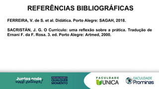 REFERÊNCIAS BIBLIOGRÁFICAS
FERREIRA, V. de S. et al. Didática. Porto Alegre: SAGAH, 2018.
SACRISTÁN, J. G. O Currículo: uma reflexão sobre a prática. Tradução de
Ernani F. da F. Rosa. 3. ed. Porto Alegre: Artmed, 2000.
 