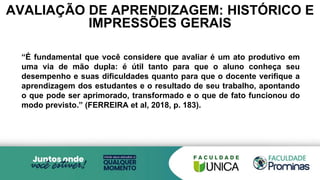 AVALIAÇÃO DE APRENDIZAGEM: HISTÓRICO E
IMPRESSÕES GERAIS
“É fundamental que você considere que avaliar é um ato produtivo em
uma via de mão dupla: é útil tanto para que o aluno conheça seu
desempenho e suas dificuldades quanto para que o docente verifique a
aprendizagem dos estudantes e o resultado de seu trabalho, apontando
o que pode ser aprimorado, transformado e o que de fato funcionou do
modo previsto.” (FERREIRA et al, 2018, p. 183).
 