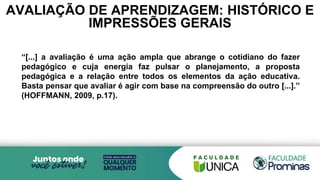 AVALIAÇÃO DE APRENDIZAGEM: HISTÓRICO E
IMPRESSÕES GERAIS
“[...] a avaliação é uma ação ampla que abrange o cotidiano do fazer
pedagógico e cuja energia faz pulsar o planejamento, a proposta
pedagógica e a relação entre todos os elementos da ação educativa.
Basta pensar que avaliar é agir com base na compreensão do outro [...].”
(HOFFMANN, 2009, p.17).
 