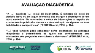 AVALIAÇÃO DIAGNÓSTICA
“A [...] avaliação [...] inicial ou diagnóstica. É utilizada no início do
período letivo ou em algum momento que marque a abordagem de um
novo conteúdo. Ela oportuniza a coleta de informações a respeito do
conhecimento prévio dos alunos e a demonstração de algumas de suas
habilidades e competências” (FERREIRA et al, 2018, p. 184).
“[...] você também pode considerar como propriedade da avaliação
diagnóstica a possibilidade de ajuste dos conhecimentos dos
educandos aos programas curriculares e vice-versa.” (FERREIRA et al,
2018, p. 184).
 