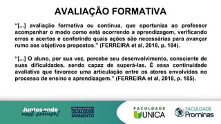 AVALIAÇÃO FORMATIVA
“[...] avaliação formativa ou contínua, que oportuniza ao professor
acompanhar o modo como está ocorrendo a aprendizagem, verificando
erros e acertos e conferindo quais ações são necessárias para avançar
rumo aos objetivos propostos.” (FERREIRA et al, 2018, p. 184).
“[...] O aluno, por sua vez, percebe seu desenvolvimento, consciente de
suas dificuldades, sendo capaz de superá-las. É essa continuidade
avaliativa que favorece uma articulação entre os atores envolvidos no
processo de ensino e aprendizagem.” (FERREIRA et al, 2018, p. 185).
 