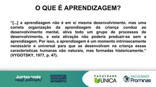 O QUE É APRENDIZAGEM?
“[...] a aprendizagem não é em si mesma desenvolvimento, mas uma
correta organização da aprendizagem da criança conduz ao
desenvolvimento mental, ativa todo um grupo de processos de
desenvolvimento, e esta ativação não poderia produzir-se sem a
aprendizagem. Por isso, a aprendizagem é um momento intrinsecamente
necessário e universal para que se desenvolvam na criança essas
características humanas não naturais, mas formadas historicamente.”
(VYGOTSKY, 1977, p. 47).
 