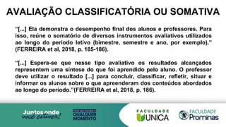 AVALIAÇÃO CLASSIFICATÓRIA OU SOMATIVA
“[...] Ela demonstra o desempenho final dos alunos e professores. Para
isso, reúne o somatório de diversos instrumentos avaliativos utilizados
ao longo do período letivo (bimestre, semestre e ano, por exemplo).”
(FERREIRA et al, 2018, p. 185-186).
“[...] Espera-se que nesse tipo avaliativo os resultados alcançados
representem uma síntese do que foi aprendido pelo aluno. O professor
deve utilizar o resultado [...] para concluir, classificar, refletir, situar e
informar os alunos sobre o que apreenderam dos conteúdos abordados
ao longo do período.”(FERREIRA et al, 2018, p. 186).
 
