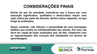 Diante do que foi estudado, entende-se que a busca por uma
educação significativa, qualitativa e democrática requer uma
ação crítica por parte do docente, dentre outros aspectos, no que
tange às avaliações.
Nesse contexto, vale reforçar a necessidade de uma concepção
didática que acolha as individualidades dos alunos. Por isso, ela
deve ser capaz de forjar avaliações que, de fato, colaborem com
as representações dos avanços dos estudantes em termos de
aprendizagem.
CONSIDERAÇÕES FINAIS
 