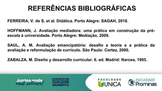 REFERÊNCIAS BIBLIOGRÁFICAS
FERREIRA, V. de S. et al. Didática. Porto Alegre: SAGAH, 2018.
HOFFMANN, J. Avaliação mediadora: uma prática em construção da pré-
escola à universidade. Porto Alegre: Mediação, 2009.
SAUL, A. M. Avaliação emancipatória: desafio a teoria e a prática da
avaliação e reformulação de currículo. São Paulo: Cortez, 2000.
ZABALZA, M. Diseño y desarrollo curricular. 6. ed. Madrid: Narcea, 1995.
 