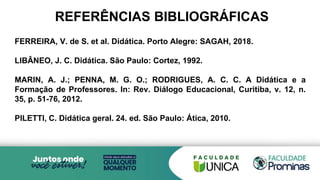 REFERÊNCIAS BIBLIOGRÁFICAS
FERREIRA, V. de S. et al. Didática. Porto Alegre: SAGAH, 2018.
LIBÂNEO, J. C. Didática. São Paulo: Cortez, 1992.
MARIN, A. J.; PENNA, M. G. O.; RODRIGUES, A. C. C. A Didática e a
Formação de Professores. In: Rev. Diálogo Educacional, Curitiba, v. 12, n.
35, p. 51-76, 2012.
PILETTI, C. Didática geral. 24. ed. São Paulo: Ática, 2010.
 