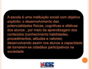 A escola é uma instituição social com objetivo
explicito: o desenvolvimento das
potencialidades físicas, cognitivas e afetivas
dos alunos , por meio da aprendizagem dos
conteúdos (conhecimento habilidades,
procedimentos, atitudes e valores)
desenvolvendo assim nos alunos a capacidade
de tornarem-se cidadãos participativos na
sociedade.
 