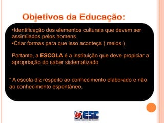 •Identificação dos elementos culturais que devem ser
assimilados pelos homens
•Criar formas para que isso aconteça ( meios )
Portanto, a ESCOLA é a instituição que deve propiciar a
apropriação do saber sistematizado.
“ A escola diz respeito ao conhecimento elaborado e não
ao conhecimento espontâneo.
 