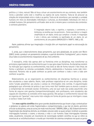 DIDÁTICA FUNDAMENTAL
político e, é claro, natural. Não só leva a situar um acontecimento em seu contexto, mas também
incita a perceber como este o modifica ou explica de outra maneira. Trata-se de procurar as
relações de reciprocidade entre o todo e as partes. Trata-se de reconhecer, por exemplo, a unidade
humana em meio às diversidades individuais e culturais, as diversidades individuais em meio à
unidade humana. Um pensamento unificador abre-se de si mesmo para o contexto dos contextos:
o contexto planetário.
A imaginação absorve tudo, o cognitivo, o expressivo, o sentimento, a
lembrança, as escolhas que nos pertencem... Temos que destruir a imagem
simpliﬁcada de um objeto, temos que complicar o mundo. A imaginação
é arte e ciência, pois multiplica os signiﬁcados de um objeto, de um
acontecimento, de uma palavra (MAGALUZZI In: RABITTI, 1999, p. 63).

Assim, podemos aﬁrmar que imaginação e intuição têm um importante papel na estruturação do
pensamento.
E, ainda, que o desenvolvimento desse pensamento, que será globalizado, de acordo com Morin
(2001), tende a produzir um pensamento complexo, o qual ele denomina “ecologizante”, pois o mesmo
situa todos os acontecimentos inseparáveis de seu meio ambiente.
É necessário, então não apenas abrir as fronteiras entre as disciplinas, mas transformar os
princípios organizadores do conhecimento que é o que gera essas fronteiras. As disciplinas existem
na instrução que organiza os conhecimentos, mas estes se dão de forma natural e não linear, de
forma a satisfazer as remotas curiosidades infantis, adolescentes e humanas numa rede interrelacional. Portanto não se pode conhecer as partes sem conhecer o todo e nem o todo sem
conhecer as partes.
Didaticamente, ao se organizarem os conhecimentos em disciplinas facilita-se o acesso
dos estudantes a esses saberes. Assim, todo professor especializa-se em uma disciplina, tendo
como função possibilitar aos alunos o acesso às informações nela contida. A argumentação
pedagógica que referenda tal prática é que torna mais fácil também para os alunos o acesso e
a compreensão do conteúdo escolar. Entretanto, uma vez que tudo isso acaba assumindo uma
forma de arquivo com gavetas (compartimentalização), nem professores, nem estudantes são
capazes de vislumbrar as conexões entre essas gavetas. Até porque o conhecimento natural não
se organiza em “gavetas”, mas numa inter-relação em forma de partes que se interligam e essas
a outras e todas num todo.
“Um novo espírito cientíﬁco deve gerar grandes desdobramentos que levam a ligar, contextualizar
e globalizar os saberes até então fragmentados e compartimentados, e que daí em diante, permitem
articular as disciplinas, umas às outras, de modo mais fecundo.” (MORIN, 2004, p. 26). O desenvolvimento
fragmentado das disciplinas demoliu as entidades naturais sobre as quais sempre incidiram as grandes
interrogações humanas: o cosmo, a natureza, a vida e o ser humano. Essas interrogações humanas
estão, atualmente, iniciando um movimento de reorientação também cientíﬁca no que se refere às
maneiras de se ver/olhar/conhecer o mundo por intermédio de sistemas complexos nos quais as partes
105

 