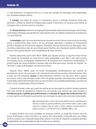 Unidade III
e o todo produzem e se organizam entre si e, no caso, por exemplo, da cosmologia, uma complexidade
que ultrapassa qualquer sistema.
A ecologia, cujo objeto de estudo é o ecossistema, recorre a múltiplas disciplinas físicas para
apreender o biótipo, às disciplinas biológicas para estudar a biocenose e às humanas para analisar as
interações entre o mundo humano e a biosfera.
As ciências da terra ampliaram-se da geograﬁa pelos estudos importantes de geologia, meteorologia,
vulcanologia, sismologia, que perceberam nosso planeta como um sistema complexo que se autoproduz
e se auto-organiza.
A cosmologia, a partir de novas descobertas que levaram ao conceito de um cosmo único em evolução,
aciona o conhecimento desse cosmo e da sua concepção associando a disciplina do inﬁnitamente
grande à disciplina do inﬁnitamente pequeno. Disciplinas distintas (astronomia de observação, física,
microfísica, matemática), além de uma reﬂexão quase ﬁlosóﬁca, são utilizadas de maneira reﬂexiva para
permitir, tanto quanto possível, uma inteligibilidade de nosso Universo.
Estamos destacando, assim como Morin (2004), que algumas ciências ou algumas novas ciências
têm surgido da necessidade de novas leituras. Essas necessidades é que “dão o tom” para junções,
formulações, buscas, colaborações, entranhamento de disciplinas num movimento transdisciplinar: é
possível passar por várias disciplinas e transpor cada uma delas para novos “terrenos de ninguém” ou
“de todos” e, diga-se de passagem, terrenos muito férteis.
Segundo Morin (2004), ainda há muitas recomposições multidisciplinares que carecem de
generalizarem-se por não encararem o elo indissolúvel entre ciências da vida e ciências humanas. Para
o autor, isso tem provocado atrasos no desenvolvimento cientíﬁco e da vida em si. Nem o próprio
ser humano iniciou essa revolução, sendo vítima da grande disjunção natureza/cultura, animalidade/
humanidade, sempre desmembrado entre sua natureza de ser vivo, estudada pela biologia, e sua natureza
física e social, estudada pelas ciências humanas.
É possível entender, então, que a partir de indícios de um novo espírito cientíﬁco, também podemos
viver uma reforma do pensamento. Estamos nos aventurando num caminho que pode favorecer a
inteligência geral, a aptidão para problematizar, a realização da ligação dos conhecimentos. Mas
ao novo espírito cientíﬁco precisa acrescentar-se a renovação do espírito da cultura das humanidades.
Não esqueçamos que a cultura das humanidades favorece a aptidão para a
abertura a todos os grandes problemas, para meditar sobre o saber e para
integrá-lo à própria vida, de modo a melhor explicar, correlativamente, a
própria conduta e o conhecimento de si (MORIN, 2004, p. 33).

A cabeça benfeita teria como ﬁnalidade um processo contínuo ao longo dos diversos níveis de
ensino mobilizando a cultura cientíﬁca e as culturas das humanidades. A educação para uma cabeça
benfeita romperia com a disjunção dessas duas culturas no sentido de responder as questões advindas
da globalidade e da complexidade da vida em todos os seus âmbitos.
106

 
