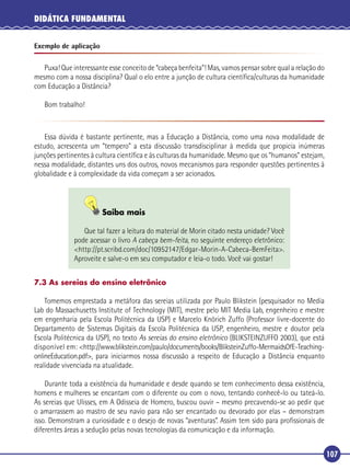 DIDÁTICA FUNDAMENTAL
Exemplo de aplicação

Puxa! Que interessante esse conceito de “cabeça benfeita”! Mas, vamos pensar sobre qual a relação do
mesmo com a nossa disciplina? Qual o elo entre a junção de cultura cientíﬁca/culturas da humanidade
com Educação a Distância?
Bom trabalho!

Essa dúvida é bastante pertinente, mas a Educação a Distância, como uma nova modalidade de
estudo, acrescenta um “tempero” a esta discussão transdisciplinar à medida que propicia inúmeras
junções pertinentes à cultura cientíﬁca e às culturas da humanidade. Mesmo que os “humanos” estejam,
nessa modalidade, distantes uns dos outros, novos mecanismos para responder questões pertinentes à
globalidade e à complexidade da vida começam a ser acionados.

Saiba mais
Que tal fazer a leitura do material de Morin citado nesta unidade? Você
pode acessar o livro A cabeça bem-feita, no seguinte endereço eletrônico:
<http://pt.scribd.com/doc/10952147/Edgar-Morin-A-Cabeca-BemFeita>.
Aproveite e salve-o em seu computador e leia-o todo. Você vai gostar!
7.3 As sereias do ensino eletrônico

Tomemos emprestada a metáfora das sereias utilizada por Paulo Blikstein (pesquisador no Media
Lab do Massachusetts Institute of Technology (MIT), mestre pelo MIT Media Lab, engenheiro e mestre
em engenharia pela Escola Politécnica da USP) e Marcelo Knörich Zuffo (Professor livre-docente do
Departamento de Sistemas Digitais da Escola Politécnica da USP, engenheiro, mestre e doutor pela
Escola Politécnica da USP), no texto As sereias do ensino eletrônico (BLIKSTEINZUFFO 2003), que está
disponível em: <http://www.blikstein.com/paulo/documents/books/BliksteinZuffo-MermaidsOfE-TeachingonlineEducation.pdf>, para iniciarmos nossa discussão a respeito de Educação a Distância enquanto
realidade vivenciada na atualidade.
Durante toda a existência da humanidade e desde quando se tem conhecimento dessa existência,
homens e mulheres se encantam com o diferente ou com o novo, tentando conhecê-lo ou tateá-lo.
As sereias que Ulisses, em A Odisseia de Homero, buscou ouvir – mesmo precavendo-se ao pedir que
o amarrassem ao mastro de seu navio para não ser encantado ou devorado por elas – demonstram
isso. Demonstram a curiosidade e o desejo de novas “aventuras”. Assim tem sido para proﬁssionais de
diferentes áreas a sedução pelas novas tecnologias da comunicação e da informação.

107

 