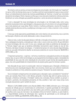 Unidade III
No entanto, como as sereias, as novas tecnologias da comunicação e da informação nos “engoliram”
no que se refere às diversas áreas a que os “ouvidos se abriram escancaradamente para os seus cantos”.
Houve um deslumbramento diante das inúmeras possibilidades de “dominar o mundo” por intermédio
do domínio tecnológico. Porém, hoje já se veriﬁca que o novo não exclui totalmente vivências anteriores.
Combinam-se numa utilização que possibilita aproveitar o canto da sereia sem abandonar o navio.
E com a educação? As novas tecnologias da comunicação e da informação estão, como nunca,
presentes no processo ensino-aprendizagem e, não poucas vezes, em um ensino e em uma aprendizagem
que só são possíveis por causa delas. Porém, homens e mulheres, professores e alunos têm buscado a
audição prazerosa dos seus cantos, a audição que comunga o ouvir e o falar, o escrever e o ler, o ensinar
e o aprender.
É claro que ainda especulamos possibilidades, bem como lidamos com preconceitos, mas o caminho
da Educação a Distância está sendo desbravado e cabe a nós pavimentá-lo.
Cada vez mais, o valor da educação destaca e defende a interação entre professor e aluno. Este valor
foca a pedagogia de projetos, a educação por toda a vida e o aluno como seu centro. Os que defendem
as novas tecnologias, não raro, veem no seu uso a solução para todos os problemas da educação ou
a “fórmula mágica” para que as bandeiras defendidas teoricamente sejam levadas às vias de fato.
“Portanto, não basta introduzir tecnologias – é fundamental pensar em como elas são disponibilizadas,
como seu uso pode efetivamente desaﬁar as estruturas existentes em vez de reforçá-las” (BLIKSTEIN e
ZUFFO, 2003, p. 25).
É importante pensarmos – e agirmos – de forma a transformar a educação burocrática em educação
criativa. Isso, no que se refere às tecnologias ou aos equipamentos tecnológicos, expõe a necessidade da
possibilidade de seus usos não como reprodução de uma escola na qual receitas são seguidas passo a
passo, mas como possibilidades de empreendimento de projetos pelos quais há interesse e paixão.
Esta discussão do que ocorre na escola pode e deve ser transposta para a Educação a Distância se
tomarmos esta como reprodução daquela. Não é raro encontrar, mesmo que num ambiente totalmente
inovador (o ambiente on-line), ambientes escolares tal qual o “fantasma” da escola tradicional.
Faz-se necessário compactuarmos com projetos para a educação e para a sociedade de “visionários”
como, por exemplo, Paulo Freire e John Dewey, pensando e fazendo algo além de apenas escolas ou
Educação a Distância conﬁnadas à “entidade” estática dos conteúdos. Alunos também as pensam e
as fazem e, portanto, nós educadores precisamos, de fato, acreditar e fazer valer nossa crença numa
revolução educacional a partir também do aluno.
Blikstein e Zuffo (2003) também como Alarcão (2005) e Morin (2005), defendem que a informação
necessita de reﬂexão para ser transformada em conhecimento. A grande quantidade de informações
e apenas o acesso a elas não permitem uma vida melhor, pelo contrário, apenas trazem a abundância
de escolhas como causa do mal-estar e da ansiedade crônica do homem moderno, ou pós-moderno.
“... a disponibilidade oceânica de informação não é garantia de aprendizado ou de construção de
conhecimento” (NERO apud BLIKSTEIN; ZUFFO, 2003, p. 28).
108

 