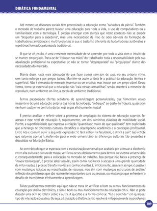 DIDÁTICA FUNDAMENTAL

Até mesmo os discursos sociais têm preconizado a educação como “salvadora da pátria”. Também
o mercado de trabalho parece buscar uma educação para toda a vida, o uso de computadores ou a
familiaridade com a tecnologia. É preciso enxergar com clareza que neste contexto não se propõe
um “despertar para a sabedoria”, mas uma necessidade de mão de obra advinda da formação de
trabalhadores ambiciosos e multifuncionais, o que é bastante diferente de trabalhadores autômatos e
repetitivos formados pela escola tradicional.
O que se vê, então, é uma crescente necessidade de se aprender por toda a vida com o intuito de
se manter empregado. Trata-se de “colocar nas mãos” do trabalhador toda a responsabilidade pela sua
atualização proﬁssional na expectativa de não se tornar “despreparado” ou “preguiçoso” diante das
necessidades do mercado.
Diante disso, nada mais adequado do que fazer cursos sem sair de casa, no seu próprio ritmo,
sem tanto esforço e por preços baixos. Mantém-se assim a ideia (e a prática) da educação técnica e
superﬁcial. Não é demanda de mercado inventar ou ser criativo, mas inovar por um preço viável. Dessa
forma, torna-se essencial que a educação não “caia nessas armadilhas” senão, manterá a mesmice de
reproduzir, num ambiente on-line, a escola de ambiente tradicional.
Temos presenciado ofertas sedutoras de aprendizagens personalizadas, que fomentam nosso
imaginário de uma educação própria das novas tecnologias, “entregue” ao gosto do freguês, quase sem
nenhum custo e no conforto do lar, mas o que efetivamente muda?
É preciso analisar e reﬂetir sobre a promessa de ampliação do sistema de educação superior. Ter
acesso e esse nível de educação é, supostamente, um dos caminhos clássicos de mobilidade social.
Porém, a superﬁcialidade que expressa a relação “quantidade maior do que qualidade” tem explicitado
que a herança de diferentes culturas estratiﬁca o desempenho acadêmico e a colocação proﬁssional.
Entre nós é comum ouvir a seguinte expressão: “é fácil entrar na faculdade, o difícil é sair”. Isso reﬂete
que estamos apenas transferindo para o meio universitário as diferenças culturais tão presentes e
discutidas na Educação Básica.
Ao contrário do que se esperava com a escolarização universal que acabaria por atenuar a dicotomia
entre alta cultura e cultura de massa, veriﬁcou-se seu deslocamento para dentro do sistema universitário
e, consequentemente, para a colocação no mercado de trabalho. Isso porque não basta a presença de
“novas tecnologias”, é preciso saber usá-las, assim como não basta o acesso a uma grande quantidade
de informações, é preciso transformá-las em conhecimentos. E, infelizmente, isso nem sempre é possível
com mudanças isoladas ou massiﬁcadas de recursos, mas sim com mudanças estruturais de análise/
reﬂexão dos problemas que são realmente importantes para as pessoas, ou mudanças que enfrentem o
desaﬁo de transformar efetivamente a aprendizagem.
Talvez pudéssemos entender aqui que não se trata de veriﬁcar o bom ou o mau funcionamento da
educação por meios eletrônicos, e sim o bom ou mau funcionamento da educação em si. Não se pode
discutir uma sem se reﬂetir sobre a outra. A questão é a forma como se “faz o aprender” em qualquer
tipo de interação educativa. Ou seja, a Educação a Distância não resolverá milagrosamente os problemas
109

 