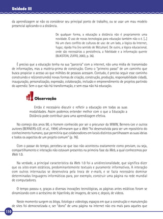 Unidade III
da aprendizagem se não os considerar seu principal ponto de trabalho, ou se usar um mau modelo
presencial aplicando-o a distância.
De qualquer forma, a educação a distância não é propriamente uma
novidade. O uso de novas tecnologias para educação também não o é. [...]
Há um claro conﬂito de culturas de uso: de um lado, a lógica da Internet,
fugaz, rápida fria (no sentido de McLuhan). De outro, a lógica educacional,
onde são necessárias a persistência, a ﬁdelidade e a informação quente
(BLIKSTEIN; ZUFFO, 2003, p. 36).

É preciso que a educação tenha na sua “parceria” com a internet, não uma mídia de transmissão
de informações, mas a matéria-prima de construção. Como o “primeiro passo” de um caminho que
busca propiciar o acesso ao que milhões de pessoas acessam. Contudo, é preciso seguir esse caminho
construindo e re(construindo) novas formas de criação, construção, produção, responsabilidade cidadã,
inauguração, personalização, expressão, colaboração, inclusão e empreendimento de projetos partindo
do aprendiz. Sem o que não há transformação, e sem essa não há educação.

Observação
Então é necessário discutir e reﬂetir a educação em todas as suas
modalidades. Assim podemos entender melhor com o que a Educação a
Distância pode contribuir para uma aprendizagem efetiva.
No começo dos anos 90, o homem conhecido por ser o precursor da WWW, Berners-Lee e outros
autores (BERNERS-LEE et al., 1994) aﬁrmaram que a Web “foi desenvolvida para ser um repositório do
conhecimento humano, que permitiria que colaboradores em locais distintos partilhassem as suas ideias
e todos os aspectos de um projeto comum” (p. 76).
Com o passar do tempo, percebeu-se que isso não aconteceu exatamente como previam, ou seja,
compartilhamento e interação não estavam presentes na primeira fase da Web, a qual conhecemos por
Web 1.0.
Na verdade, a principal característica da Web 1.0 foi a unidirecionalidade, que significa dizer
que os sites eram estáticos, predominantemente textuais e puramente informativos. A interação
com outros internautas se desenvolvia pela troca de e-mails, e se fazia necessário dominar
determinadas linguagens informáticas para, por exemplo, construir uma página na rede mundial
de computadores.
O tempo passou e, graças a diversas inovações tecnológicas, as páginas antes estáticas foram se
dinamizando com o acréscimo de hiperlinks, de imagens, de sons e, depois, de vídeos.
Neste momento surgem os blogs, fotologs e videologs, espaços em que a construção e manutenção
de sites foi democratizada e, ser “dono” de uma página na internet não era mais para aqueles que
110

 