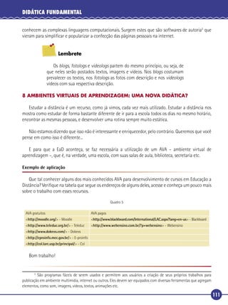 DIDÁTICA FUNDAMENTAL
conhecem as complexas linguagens computacionais. Surgem estes que são softwares de autoria5 que
vieram para simpliﬁcar e popularizar a confecção das páginas pessoais na internet.
Lembrete
Os blogs, fotologs e videologs partem do mesmo princípio, ou seja, de
que neles serão postados textos, imagens e vídeos. Nos blogs costumam
prevalecer os textos, nos fotologs as fotos com descrição e nos videologs
vídeos com sua respectiva descrição.
8 AMBIENTES VIRTUAIS DE APRENDIZAGEM: UMA NOVA DIDÁTICA?

Estudar a distância é um recurso, como já vimos, cada vez mais utilizado. Estudar a distância nos
mostra como estudar de forma bastante diferente de ir para a escola todos os dias no mesmo horário,
encontrar as mesmas pessoas, e desenvolver uma rotina sempre muito estática.
Não estamos dizendo que isso não é interessante e enriquecedor, pelo contrário. Queremos que você
pense em como isso é diferente...
E para que a EaD aconteça, se faz necessária a utilização de um AVA – ambiente virtual de
aprendizagem –, que é, na verdade, uma escola, com suas salas de aula, biblioteca, secretaria etc.
Exemplo de aplicação

Que tal conhecer alguns dos mais conhecidos AVA para desenvolvimento de cursos em Educação a
Distância? Veriﬁque na tabela que segue os endereços de alguns deles, acesse e conheça um pouco mais
sobre o trabalho com esses recursos.
Quadro 5
AVA gratuitos

AVA pagos

<http://moodle.org/> - Moodle

<http://www.blackboard.com/International/LAC.aspx?lang=en-us> - Blackboard

<http://www.teleduc.org.br/> - Teleduc

<http://www.webensino.com.br/?p=webensino> - Webensino

<http://www.dokeos.com/> - Dokeos
<http://eproinfo.mec.gov.br/> - E-proinfo
<http://col.larc.usp.br/principal/> - Col

Bom trabalho!

São programas fáceis de serem usados e permitem aos usuários a criação de seus próprios trabalhos para
publicação em ambiente multimídia, internet ou outros. Eles devem ser equipados com diversas ferramentas que agregam
elementos, como som, imagens, vídeos, textos, animações etc.
5

111

 