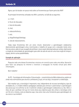 Unidade III
Agora, que tal estudar um pouco mais sobre as ferramentas que fazem parte dos AVA?
As principais ferramentas utilizadas nos AVA e, portanto, na EaD são as seguintes:
a. e-mail;
b. fórum de discussão;
c. lista de discussão;
d. chat;
e. videoconferência;
f. wiki;
g. blogs/fotologs/videologs;
h. sites de relacionamento.
Todas essas ferramentas têm um único intuito: desenvolver a aprendizagem colaborativa
desenvolvendo aprendizagem ativa; incentivando o trabalho em grupo com o educador tendo como
foco seu aluno, ação em que os papéis de professor e aluno sejam desempenados por ambos; objetivando
a criação de comunidades de aprendizagem para além da sala de aula em uma nova noção de tempo e
espaço, dentre outras possibilidades.
Exemplo de aplicação

Pesquise cada uma dessas ferramentas e escreva um conceito para cada uma delas. Aproveite
para fazer sua pesquisa na internet e vivenciar a navegação no mundo virtual para obter
informações.
Bom trabalho!
As TIC - Tecnologias de Informação e Comunicação –, características da Web colaborativa, podem ser
ainda mais estimulantes para alunos e professores, já que, em seu bojo, incorporam a colaboração.
Vale ressaltar que, a tecnologia é importante, mas, independente de recursos tecnológicos, tipos de
atividades etc., é o modelo didático-pedagógico adotado para otimizar e potencializar a aprendizagem
dos alunos que irá conﬁrmar se ele é realmente voltado à aprendizagem colaborativa ou não. Além, é
claro, de que o professor tem que ter muito claros seus objetivos para não utilizar a tecnologia como
um ﬁm em si mesma, como já dissemos aqui, mas como mais uma ferramenta para aprendizagem de
seu aluno e sua também!

112

 