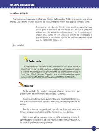 DIDÁTICA FUNDAMENTAL
Exemplo de aplicação

Para ﬁnalizar nossos estudos de Didática e Didática da Educação a Distância, propomos uma última
reﬂexão. Leia o trecho abaixo e posicione-se, produzindo pelos menos duas páginas acerca do tema:
Professor, ser um educador high tech não significa encaminhar seus
alunos para o laboratório de informática para realizar as pesquisas
virtuais, mas, sim, enquanto mediador do processo de aprendizagem,
engajar seus alunos em um verdadeiro projeto de investigação e
possibilitar que a virtualidade seja um dos caminhos explorados para
este fim (NOGUEIRA, 2005, p. 42).

Bom trabalho!

Saiba mais
Acesse o endereço eletrônico abaixo para entender mais sobre a atuação
do professor on-line em AVA, a partir do texto Revisão teórica das diﬁculdades
e atitudes do professor online em ambientes de aprendizagem virtual, de
Núria Pons Vilardell-Camas. Disponível em: <http://cursosonline.cogeae.
pucsp.br/edp/507/1/5/150706EUI00A/upload/91094196_152906.pdf.>.

Resumo
Nesta unidade foi possível conhecer algumas ferramentas que
possibilitam o desenvolvimento da Educação à Distância.
Pudemos perceber, contudo, que ela não é uma modalidade tão recente,
mas que tomou outro rumo depois da inserção dos microcomputadores no
ensino.
Esse foi, realmente, um grande salto que não nos deixa mais voltar aos
tempos antigos, quando só se aprendia formalmente indo à escola.
Hoje temos vários recursos, como os AVA, ambientes virtuais de
aprendizagem, que são salas de aula, nas quais são desenvolvidos cursos,
inclusive de graduação e pós-graduação.

113

 