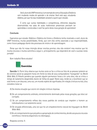 Unidade III
Você, aluno da UNIP Interativa, é um exemplo de como a Educação a Distância
vem mudando modos de aprender e de ensinar. Você está aqui, estudando
didática, por que há essa modalidade acessível a quem quer estudar.
É certo que outras habilidades e competências, diferentes daquelas
desenvolvidas nas salas de aulas tradicionais presenciais precisam ser
aprendidas e construídas e você faz parte desta nova geração de aprendizes!
Conclusão
Esperamos que estudar Didática e Didática do Ensino a Distância tenha mostrado a você, aluno da
UNIP Interativa, muitas possibilidades. Ainda, que com elas venha associada a sua responsabilidade,
como futuro pedagogo diante dos processos de ensino e de aprendizagem.
Pense que não foi nossa intenção deixar receitas prontas: elas não existem! mas mostrar que há
muitos recursos e muitos caminhos a seguir e, principalmente, que dependerá de você o sucesso nesta
jornada!
Bom trabalho! Bons estudos!
Exercícios
Questão 1. Pierre Lévy observa que muitas vezes se faz a crítica ao fato de as pessoas isolarem-se
do convívio social ao passarem horas em frente às telas de seus computadores “navegando” na World
Wide Web. O ﬁlósofo pondera que quando alguém permanece horas a ler uma obra, não se critica o
tempo de isolamento despendido diante de folhas de papel. Neste caso, tende-se a reconhecer que se
está frente a um discurso, uma voz, um mundo repleto de signiﬁcados. Em relação à leitura na tela, Lévy
considera tratar-se
A) Da mesma situação que ocorre em relação à leitura impressa.
B) De um comportamento anômalo, eminentemente dominado pelas novas gerações, que deve ser
corrigido.
C) De um comportamento reﬂexo dos novos padrões de conduta que impelem o homem ao
individualismo e ao isolamento social.
D) De situação diferenciada, uma vez que há um empobrecimento natural da linguagem da World
Wide Web.
E) De um comportamento que prejudica a apropriação de conhecimentos, devido aos poucos recursos
cientíﬁcos e literários disponíveis no ciberespaço.
Resposta correta: A
114

 